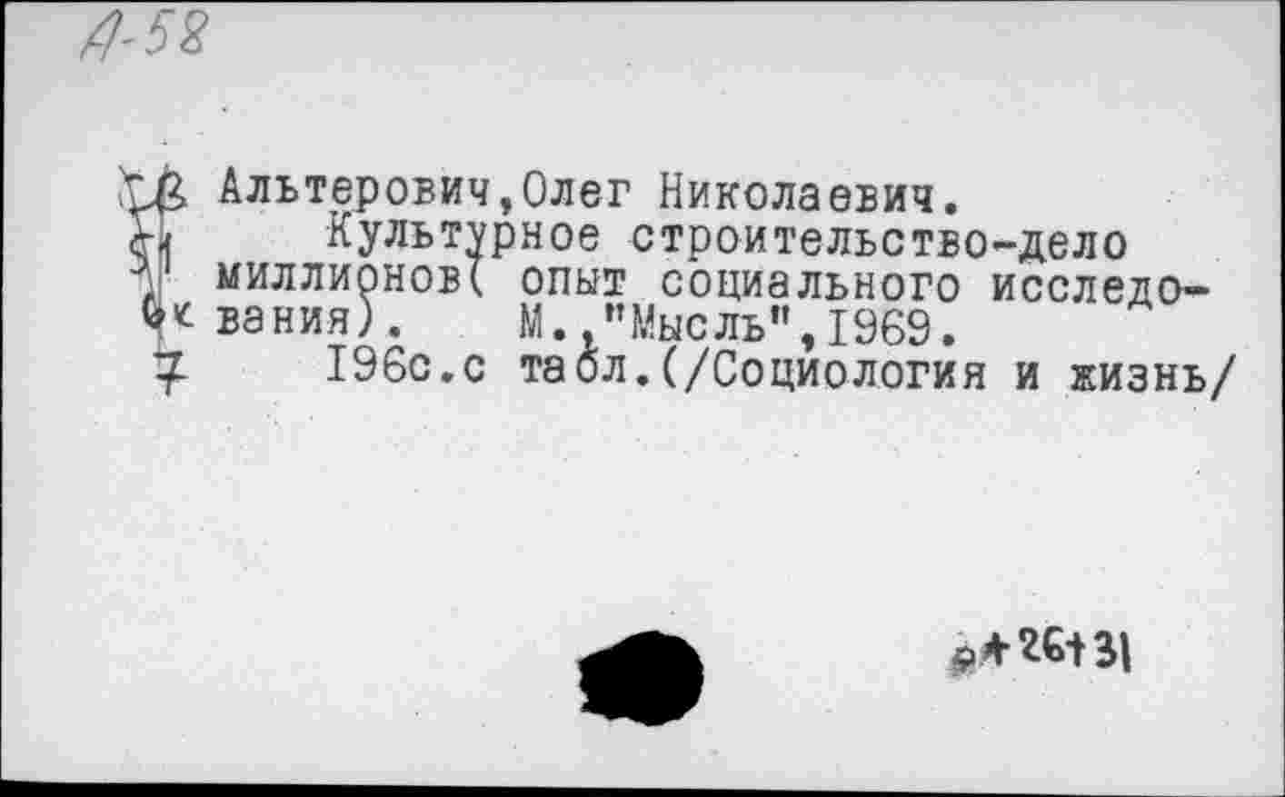 ﻿£ Альтерович,Олег Николаевич.
Культурное строительство-дело
1 миллионов! опыт социального исследо-вания). М.,’’Мысль", 1969.
7-	196с.с таол.(/Социология и жизнь/
